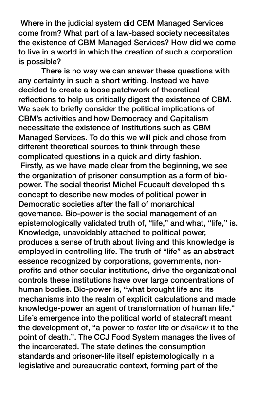 Where in the judicial system did CBM Managed Services come from? What part of a law-based society necessitates the existence of CBM Managed Services? How did we come to live in a world in which the creation of such a corporation is possible? There is no way we can answer these questions with any certainty in such a short writing. Instead we have decided to create a loose patchwork of theoretical reflections to help us critically digest the existence of GBM. We seek to briefly consider the political implications of CBM’s activities and how Democracy and Capitalism necessitate the existence of institutions such as CBM Managed Services. To do this we will pick and chose from different theoretical sources to think through these complicated questions in a quick and dirty fashion. Firstly, as we have made clear from the beginning, we see the organization of prisoner consumption as a form of bio- power. The social theorist Michel Foucault developed this concept to describe new modes of political power in Democratic societies after the fall of monarchical governance. Bio-power is the social management of an epistemologically validated truth of, “life,” and what, “life,” is. Knowledge, unavoidably attached to political power, produces a sense of truth about living and this knowledge is employed in controlling life. The truth of “iife” as an abstract essence recognized by corporations, governments, non- profits and other secular institutions, drive the organizational controls these institutions have over large concentrations of human bodies. Bio-power is, “what brought life and its mechanisms into the realm of explicit calculations and made knowledge-power an agent of transformation of human life.” Life’s emergence into the political world of statecraft meant the development of, “a power to foster life or disallow it to the point of death.”. The CCJ Food System manages the lives of the incarcerated. The state defines the consumption standards and prisoner-life itself epistemologically in a legislative and bureaucratic context, forming part of the